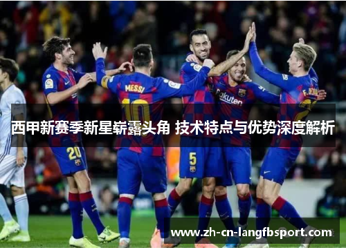 西甲新赛季新星崭露头角 技术特点与优势深度解析 西甲新赛季新星崭露头角 技术特点与优势深度解析