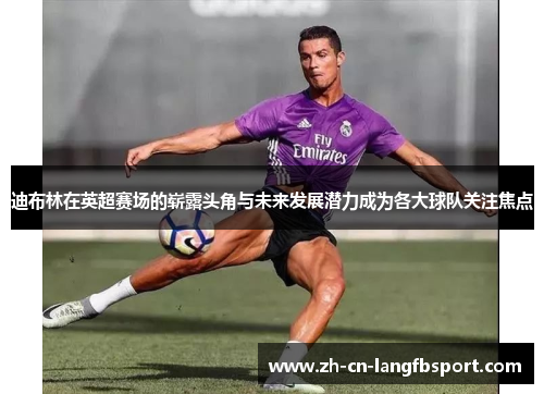 迪布林在英超赛场的崭露头角与未来发展潜力成为各大球队关注焦点