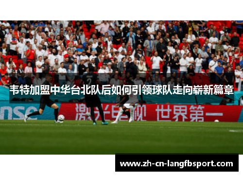 韦特加盟中华台北队后如何引领球队走向崭新篇章 韦特加盟中华台北队后如何引领球队走向崭新篇章
