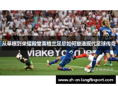 从草根到荣耀殿堂英格兰足总如何塑造现代足球传奇 从草根到荣耀殿堂英格兰足总如何塑造现代足球传奇