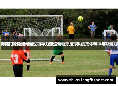 努诺门德斯如何通过领导力塑造葡萄牙足球队的集体精神与凝聚力 努诺门德斯如何通过领导力塑造葡萄牙足球队的集体精神与凝聚力