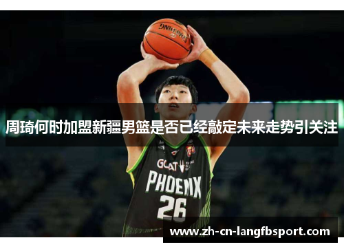 周琦何时加盟新疆男篮是否已经敲定未来走势引关注