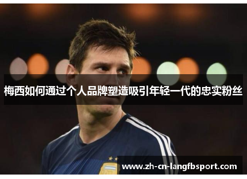 梅西如何通过个人品牌塑造吸引年轻一代的忠实粉丝 梅西如何通过个人品牌塑造吸引年轻一代的忠实粉丝
