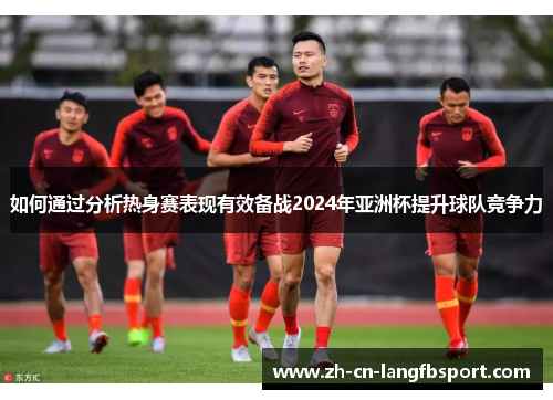 如何通过分析热身赛表现有效备战2024年亚洲杯提升球队竞争力