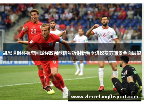 凯恩世俱杯状态回暖释放强烈信号折射新赛季进攻复苏前景全面展望