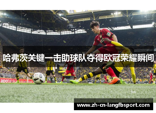 哈弗茨关键一击助球队夺得欧冠荣耀瞬间 哈弗茨关键一击助球队夺得欧冠荣耀瞬间