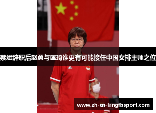 蔡斌辞职后赵勇与匡琦谁更有可能接任中国女排主帅之位