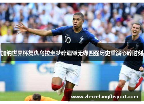 加纳世界杯复仇乌拉圭梦碎遗憾无缘四强历史重演心碎时刻 加纳世界杯复仇乌拉圭梦碎遗憾无缘四强历史重演心碎时刻