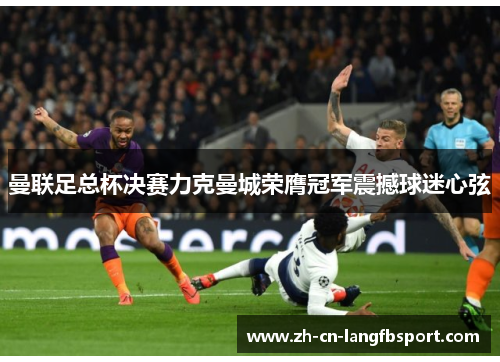 曼联足总杯决赛力克曼城荣膺冠军震撼球迷心弦 曼联足总杯决赛力克曼城荣膺冠军震撼球迷心弦